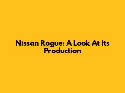 Nissan Rogue: A Look At Its Production