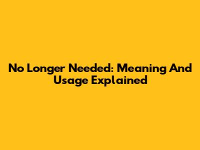 No Longer Needed: Meaning And Usage Explained