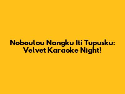 Noboulou Nangku Iti Tupusku: Velvet Karaoke Night!