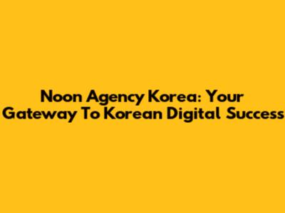 Noon Agency Korea: Your Gateway To Korean Digital Success