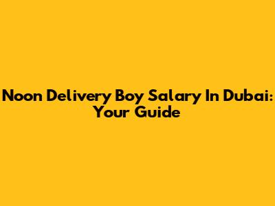 Noon Delivery Boy Salary In Dubai: Your Guide