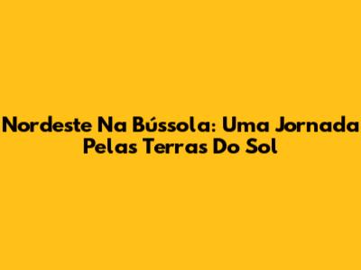 Nordeste Na Bússola: Uma Jornada Pelas Terras Do Sol