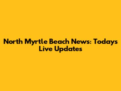 North Myrtle Beach News: Today's Live Updates