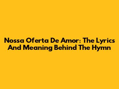 Nossa Oferta De Amor: The Lyrics And Meaning Behind The Hymn