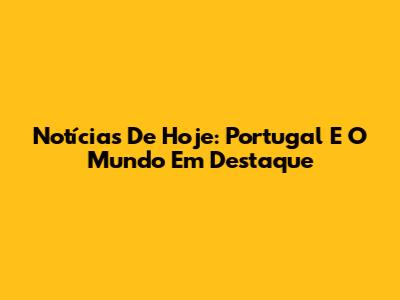 Notícias De Hoje: Portugal E O Mundo Em Destaque