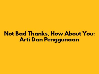 Not Bad Thanks, How About You: Arti Dan Penggunaan