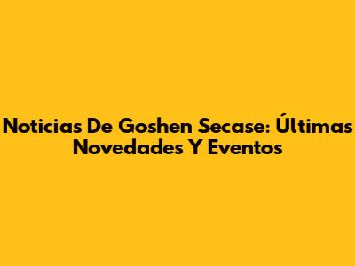 Noticias De Goshen Secase: Últimas Novedades Y Eventos