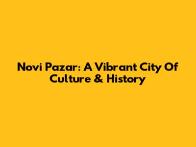 Novi Pazar: A Vibrant City Of Culture & History