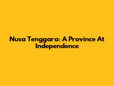 Nusa Tenggara: A Province At Independence