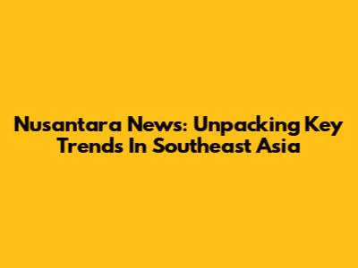 Nusantara News: Unpacking Key Trends In Southeast Asia