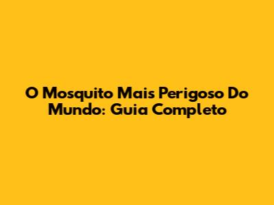 O Mosquito Mais Perigoso Do Mundo: Guia Completo