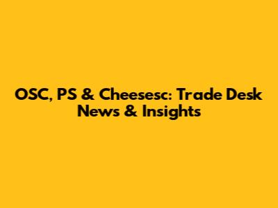 OSC, PS & Cheesesc: Trade Desk News & Insights