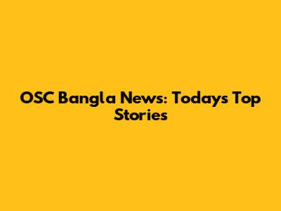 OSC Bangla News: Today's Top Stories