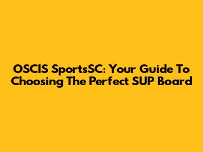 OSCIS SportsSC: Your Guide To Choosing The Perfect SUP Board