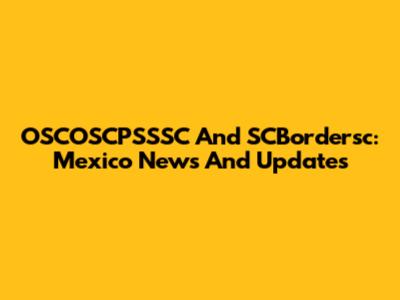 OSCOSCPSSSC And SCBordersc: Mexico News And Updates