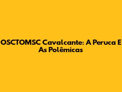 OSCTOMSC Cavalcante: A Peruca E As Polêmicas