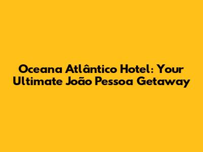 Oceana Atlântico Hotel: Your Ultimate João Pessoa Getaway