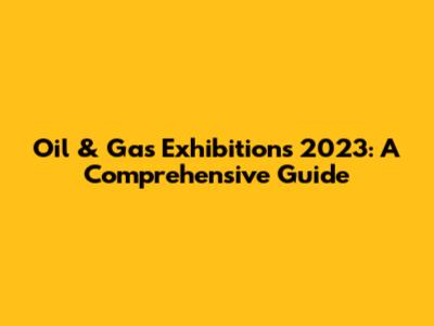 Oil & Gas Exhibitions 2023: A Comprehensive Guide