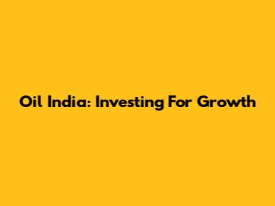 Oil India: Investing For Growth
