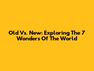Old Vs. New: Exploring The 7 Wonders Of The World