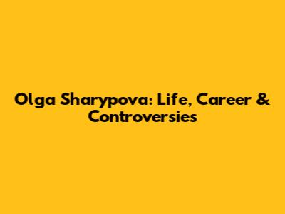 Olga Sharypova: Life, Career & Controversies