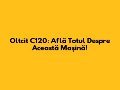 Oltcit C120: Află Totul Despre Această Mașină!