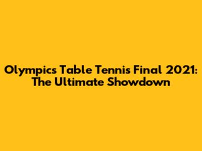 Olympics Table Tennis Final 2021: The Ultimate Showdown