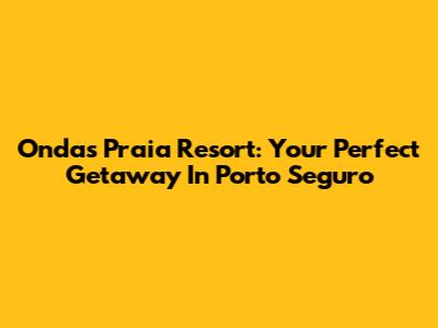 Ondas Praia Resort: Your Perfect Getaway In Porto Seguro
