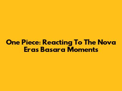 One Piece: Reacting To The Nova Era's Basara Moments