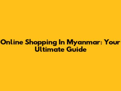 Online Shopping In Myanmar: Your Ultimate Guide