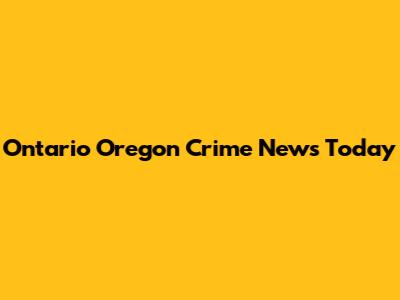 Ontario Oregon Crime News Today