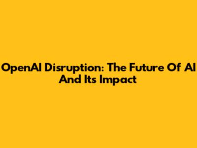 OpenAI Disruption: The Future Of AI And Its Impact