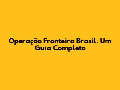 Operação Fronteira Brasil: Um Guia Completo