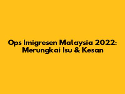 Ops Imigresen Malaysia 2022: Merungkai Isu & Kesan