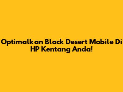 Optimalkan Black Desert Mobile Di HP Kentang Anda!