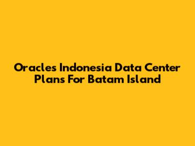 Oracle's Indonesia Data Center Plans For Batam Island