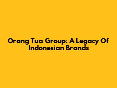 Orang Tua Group: A Legacy Of Indonesian Brands