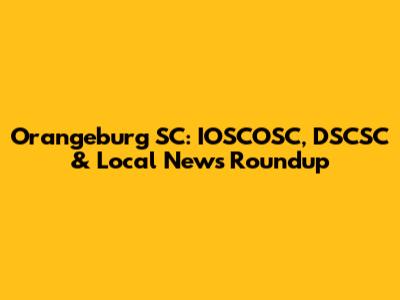 Orangeburg SC: IOSCOSC, DSCSC & Local News Roundup