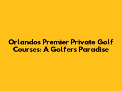 Orlando's Premier Private Golf Courses: A Golfer's Paradise