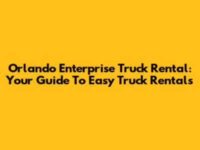 Orlando Enterprise Truck Rental: Your Guide To Easy Truck Rentals
