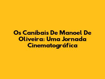 Os Canibais De Manoel De Oliveira: Uma Jornada Cinematográfica