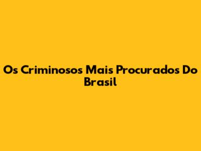 Os Criminosos Mais Procurados Do Brasil