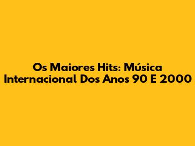 Os Maiores Hits: Música Internacional Dos Anos 90 E 2000