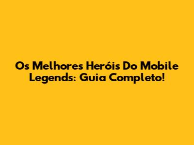 Os Melhores Heróis Do Mobile Legends: Guia Completo!