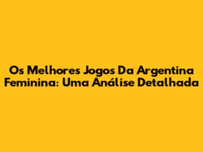 Os Melhores Jogos Da Argentina Feminina: Uma Análise Detalhada