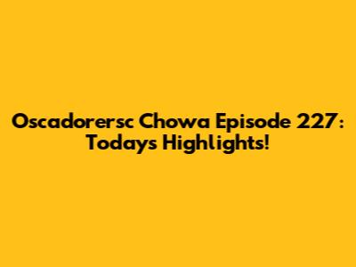 Oscadorersc Chowa Episode 227: Today's Highlights!