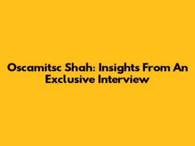 Oscamitsc Shah: Insights From An Exclusive Interview