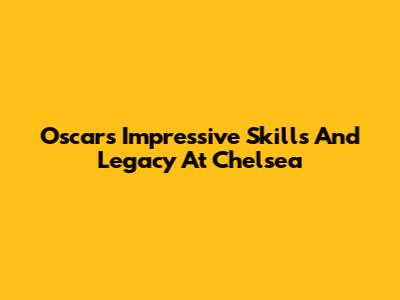 Oscar's Impressive Skills And Legacy At Chelsea