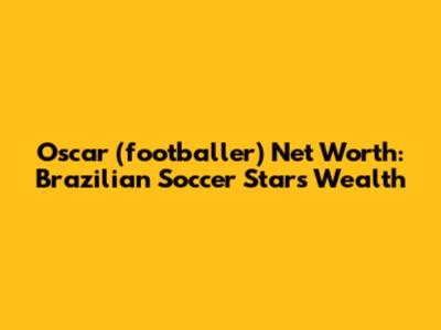 Oscar (footballer) Net Worth: Brazilian Soccer Star's Wealth