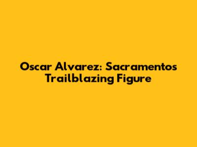 Oscar Alvarez: Sacramento's Trailblazing Figure
